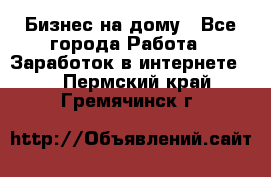 Бизнес на дому - Все города Работа » Заработок в интернете   . Пермский край,Гремячинск г.